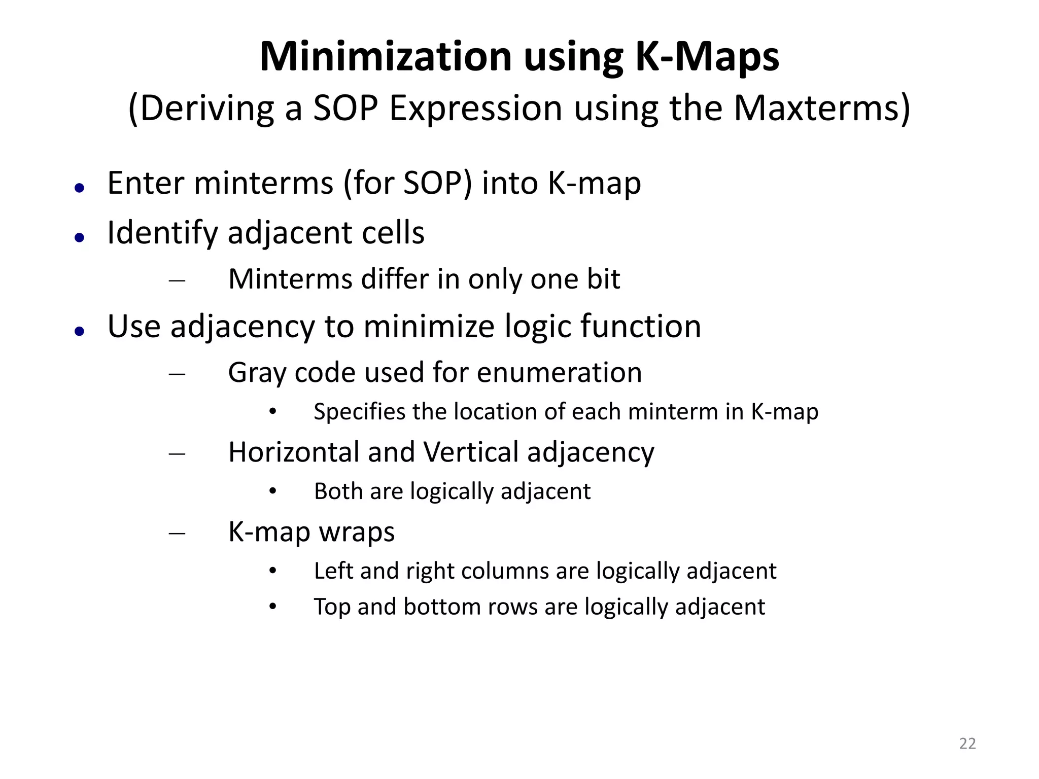 Minimization using K-Maps
(Deriving a SOP Expression using the Maxterms)
 Enter minterms (for SOP) into K-map
 Identify adjacent cells
– Minterms differ in only one bit
 Use adjacency to minimize logic function
– Gray code used for enumeration
• Specifies the location of each minterm in K-map
– Horizontal and Vertical adjacency
• Both are logically adjacent
– K-map wraps
• Left and right columns are logically adjacent
• Top and bottom rows are logically adjacent
22
 