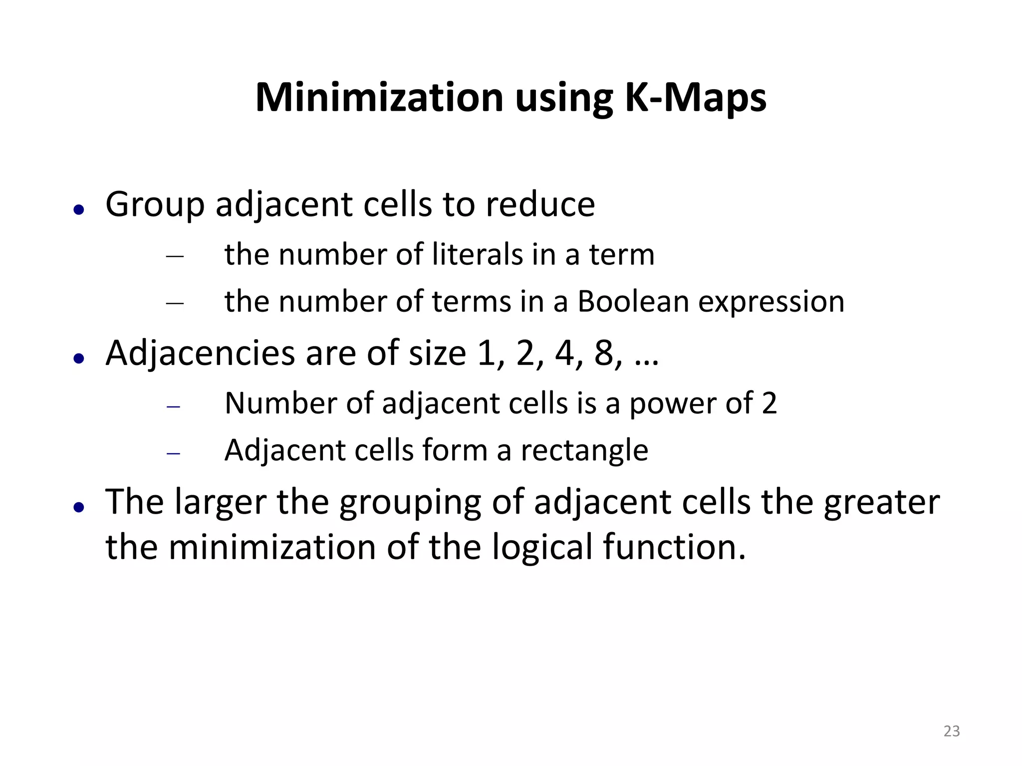 Minimization using K-Maps
 Group adjacent cells to reduce
– the number of literals in a term
– the number of terms in a Boolean expression
 Adjacencies are of size 1, 2, 4, 8, …
 Number of adjacent cells is a power of 2
 Adjacent cells form a rectangle
 The larger the grouping of adjacent cells the greater
the minimization of the logical function.
23
 