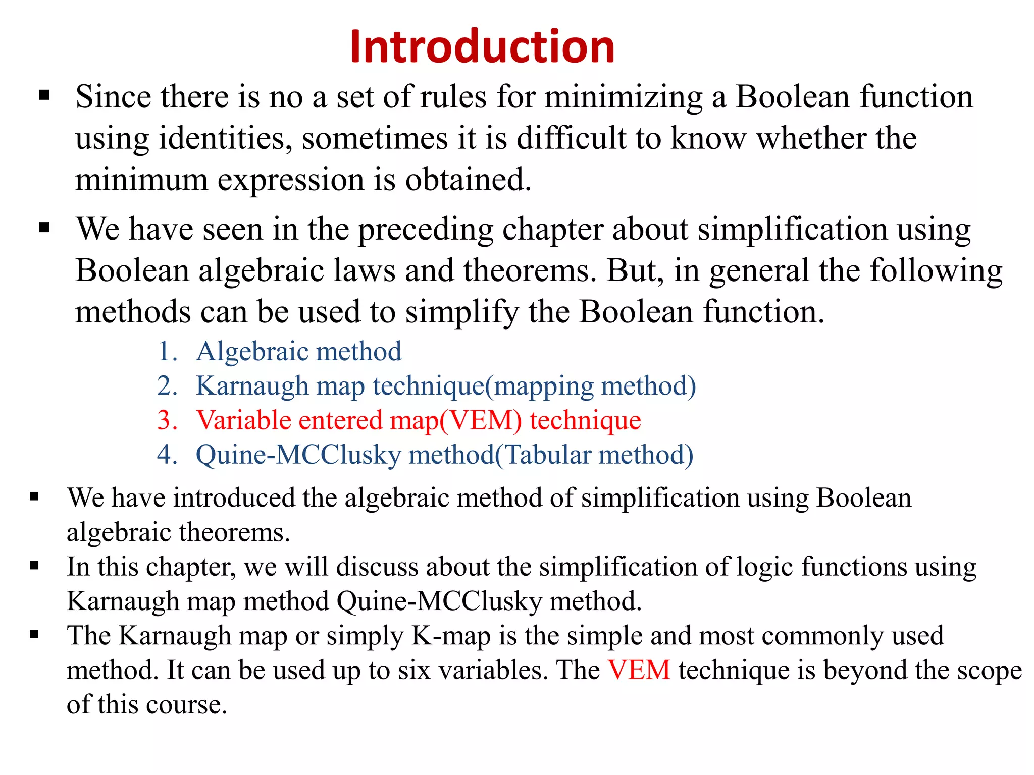Introduction
 Since there is no a set of rules for minimizing a Boolean function
using identities, sometimes it is difficult to know whether the
minimum expression is obtained.
 We have seen in the preceding chapter about simplification using
Boolean algebraic laws and theorems. But, in general the following
methods can be used to simplify the Boolean function.
1. Algebraic method
2. Karnaugh map technique(mapping method)
3. Variable entered map(VEM) technique
4. Quine-MCClusky method(Tabular method)
 We have introduced the algebraic method of simplification using Boolean
algebraic theorems.
 In this chapter, we will discuss about the simplification of logic functions using
Karnaugh map method Quine-MCClusky method.
 The Karnaugh map or simply K-map is the simple and most commonly used
method. It can be used up to six variables. The VEM technique is beyond the scope
of this course.
 