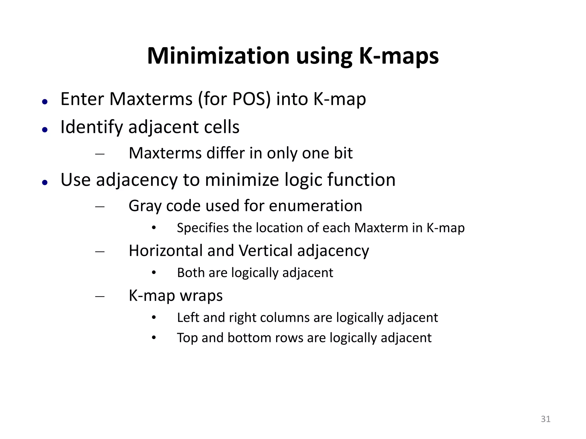 Minimization using K-maps
 Enter Maxterms (for POS) into K-map
 Identify adjacent cells
– Maxterms differ in only one bit
 Use adjacency to minimize logic function
– Gray code used for enumeration
• Specifies the location of each Maxterm in K-map
– Horizontal and Vertical adjacency
• Both are logically adjacent
– K-map wraps
• Left and right columns are logically adjacent
• Top and bottom rows are logically adjacent
31
 
