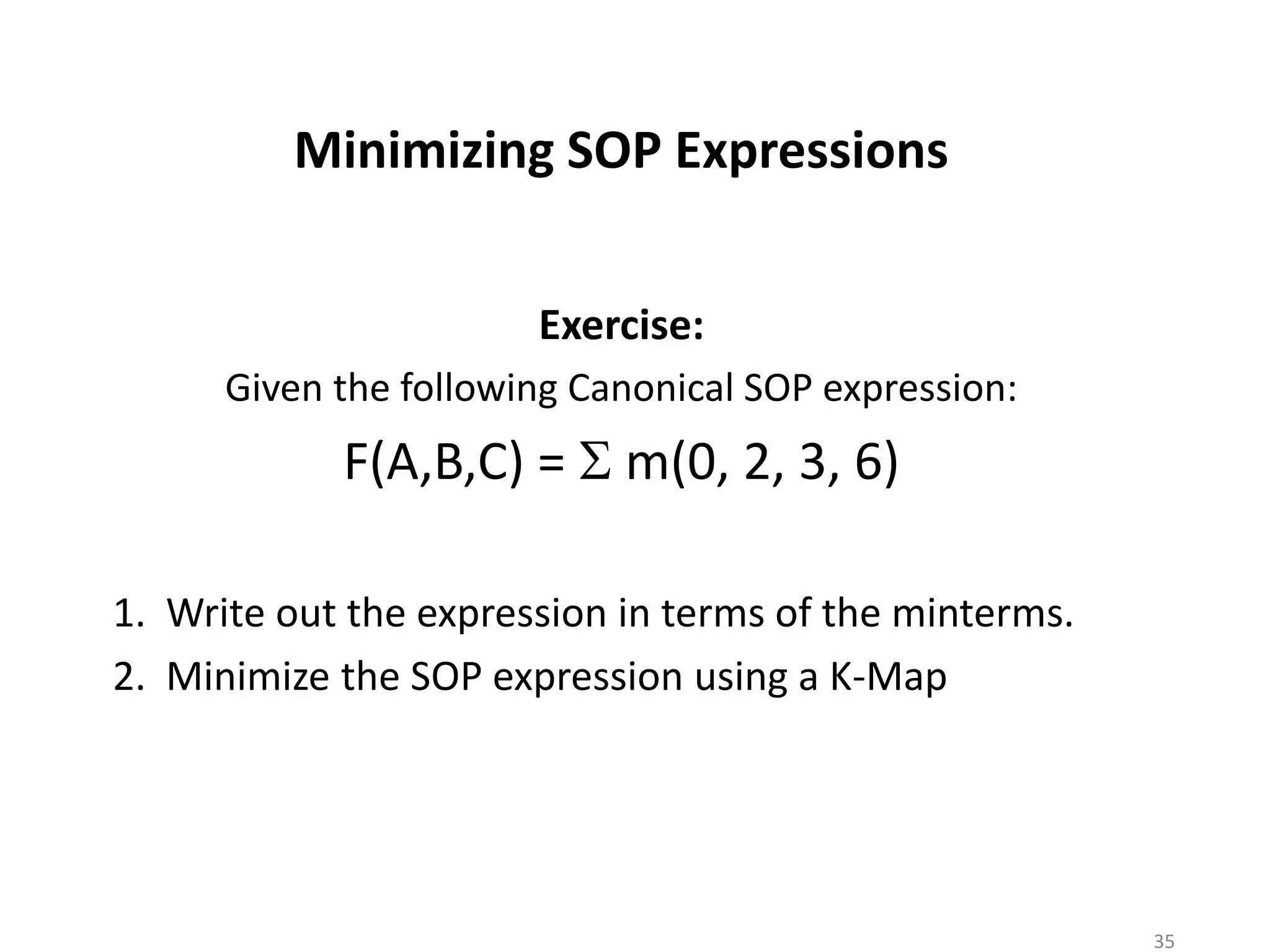 Minimizing SOP Expressions
Exercise:
Given the following Canonical SOP expression:
F(A,B,C) = S m(0, 2, 3, 6)
1. Write out the expression in terms of the minterms.
2. Minimize the SOP expression using a K-Map
35
 