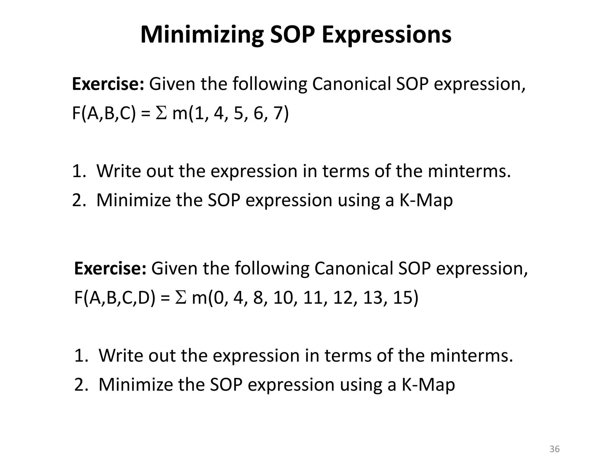 Minimizing SOP Expressions
Exercise: Given the following Canonical SOP expression,
F(A,B,C) = S m(1, 4, 5, 6, 7)
1. Write out the expression in terms of the minterms.
2. Minimize the SOP expression using a K-Map
Exercise: Given the following Canonical SOP expression,
F(A,B,C,D) = S m(0, 4, 8, 10, 11, 12, 13, 15)
1. Write out the expression in terms of the minterms.
2. Minimize the SOP expression using a K-Map
36
 