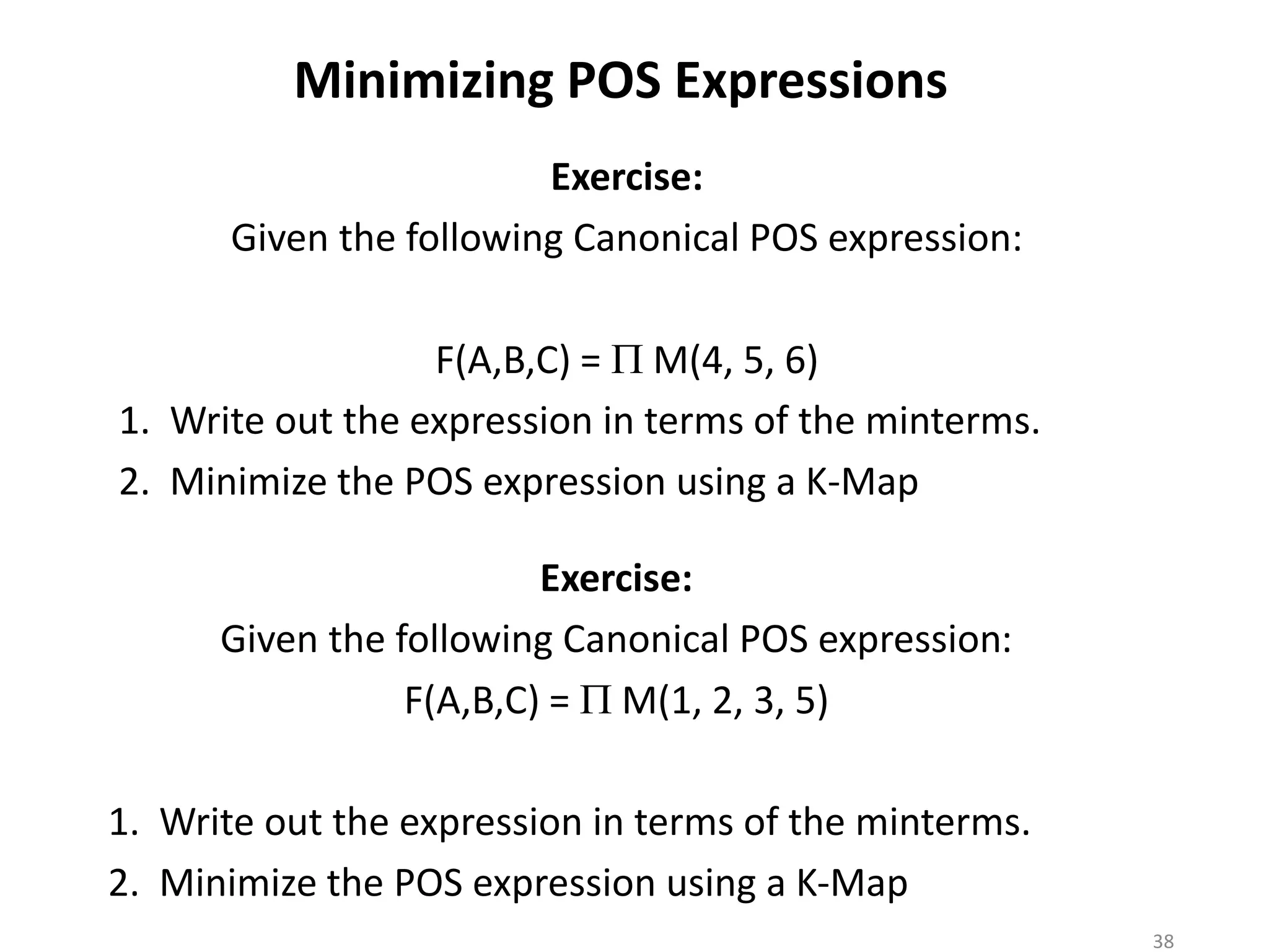 Minimizing POS Expressions
Exercise:
Given the following Canonical POS expression:
F(A,B,C) = P M(4, 5, 6)
1. Write out the expression in terms of the minterms.
2. Minimize the POS expression using a K-Map
Exercise:
Given the following Canonical POS expression:
F(A,B,C) = P M(1, 2, 3, 5)
1. Write out the expression in terms of the minterms.
2. Minimize the POS expression using a K-Map
38
 