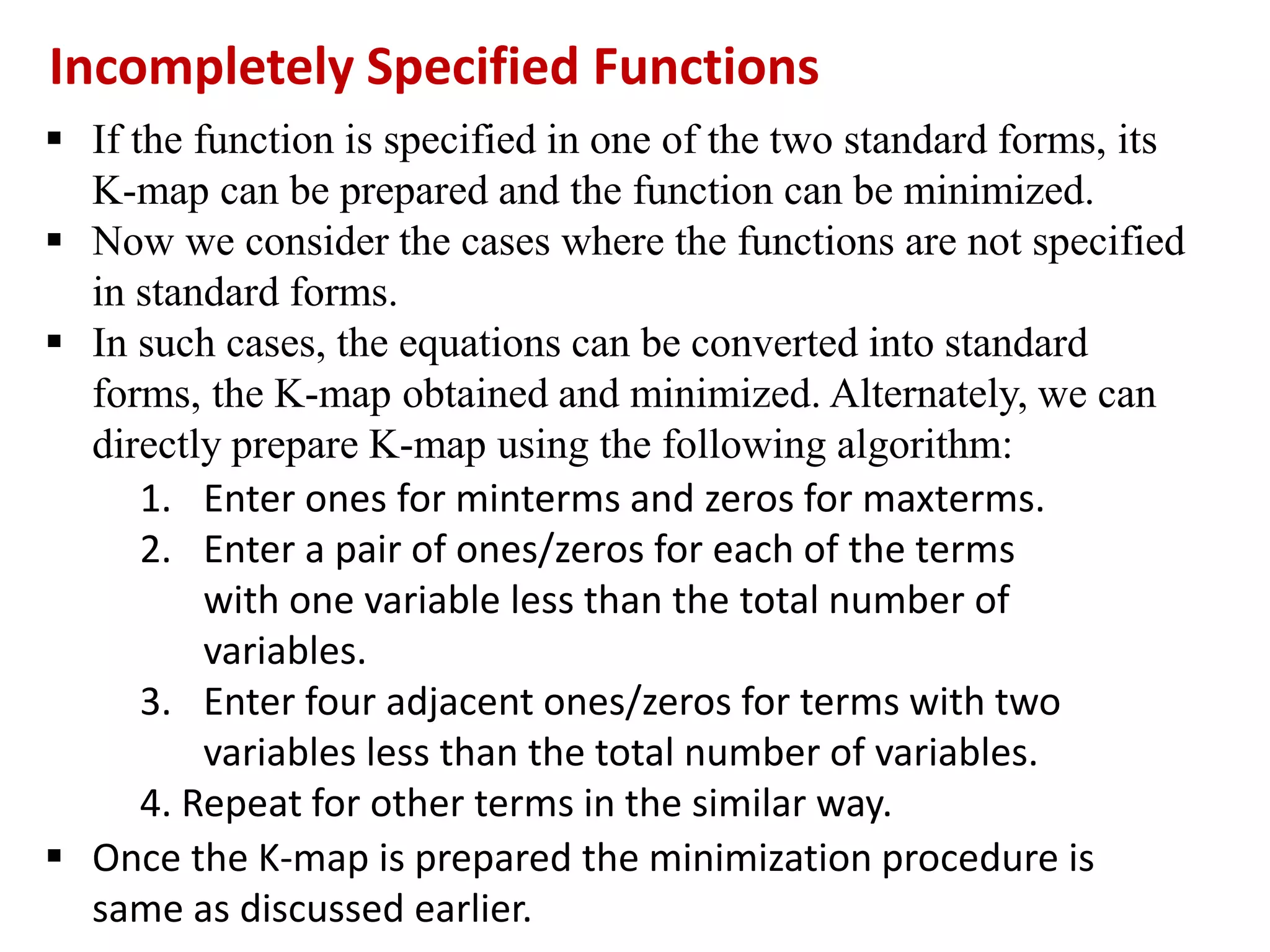  If the function is specified in one of the two standard forms, its
K-map can be prepared and the function can be minimized.
 Now we consider the cases where the functions are not specified
in standard forms.
 In such cases, the equations can be converted into standard
forms, the K-map obtained and minimized. Alternately, we can
directly prepare K-map using the following algorithm:
Incompletely Specified Functions
1. Enter ones for minterms and zeros for maxterms.
2. Enter a pair of ones/zeros for each of the terms
with one variable less than the total number of
variables.
3. Enter four adjacent ones/zeros for terms with two
variables less than the total number of variables.
4. Repeat for other terms in the similar way.
 Once the K-map is prepared the minimization procedure is
same as discussed earlier.
 