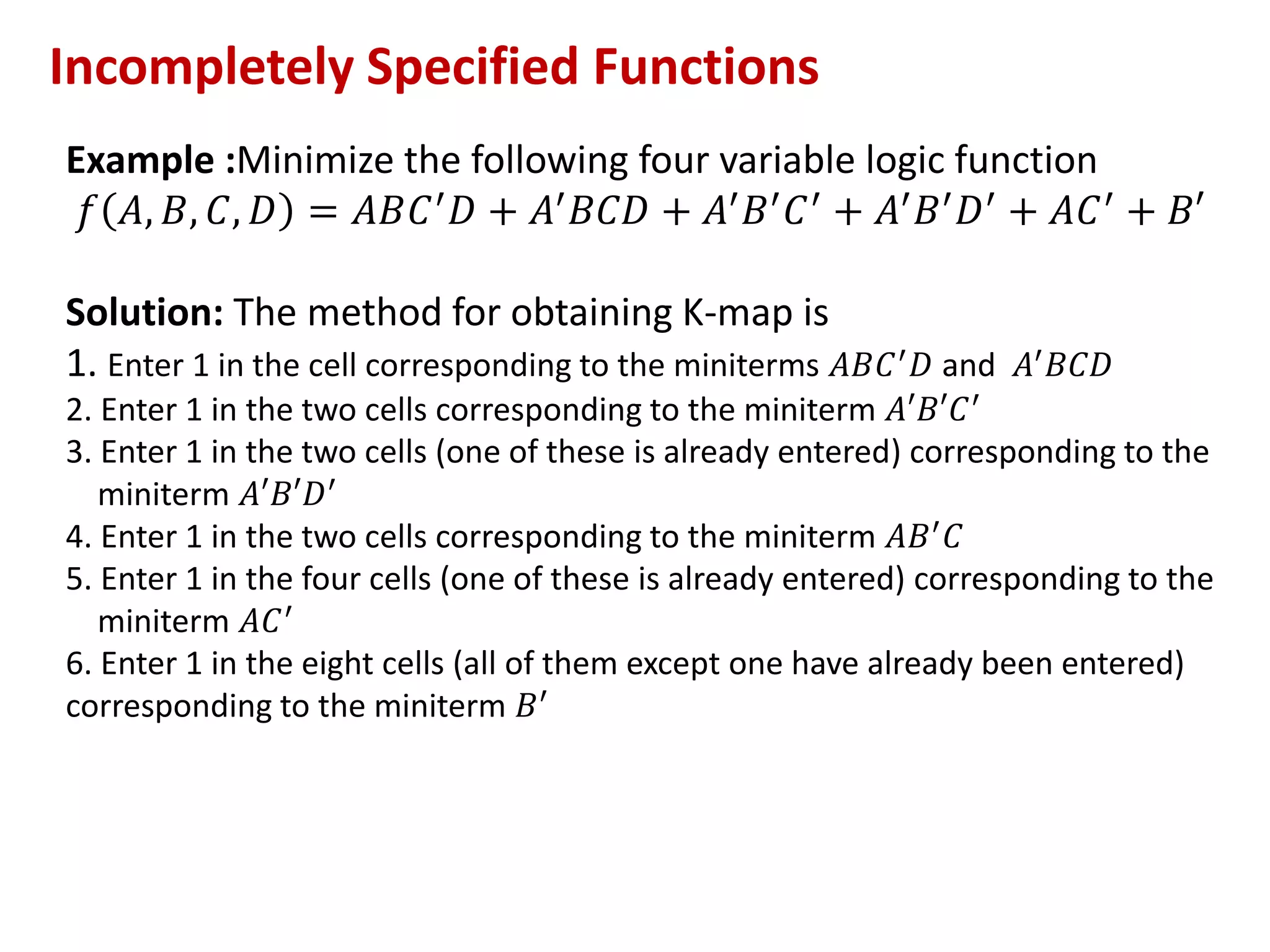 Example :Minimize the following four variable logic function
𝑓 𝐴, 𝐵, 𝐶, 𝐷 = 𝐴𝐵𝐶′𝐷 + 𝐴′𝐵𝐶𝐷 + 𝐴′𝐵′𝐶′ + 𝐴′𝐵′𝐷′ + 𝐴𝐶′ + 𝐵′
Solution: The method for obtaining K-map is
1. Enter 1 in the cell corresponding to the miniterms 𝐴𝐵𝐶′𝐷 and 𝐴′𝐵𝐶𝐷
2. Enter 1 in the two cells corresponding to the miniterm 𝐴′𝐵′𝐶′
3. Enter 1 in the two cells (one of these is already entered) corresponding to the
miniterm 𝐴′𝐵′𝐷′
4. Enter 1 in the two cells corresponding to the miniterm 𝐴𝐵′𝐶
5. Enter 1 in the four cells (one of these is already entered) corresponding to the
miniterm 𝐴𝐶′
6. Enter 1 in the eight cells (all of them except one have already been entered)
corresponding to the miniterm 𝐵′
Incompletely Specified Functions
 