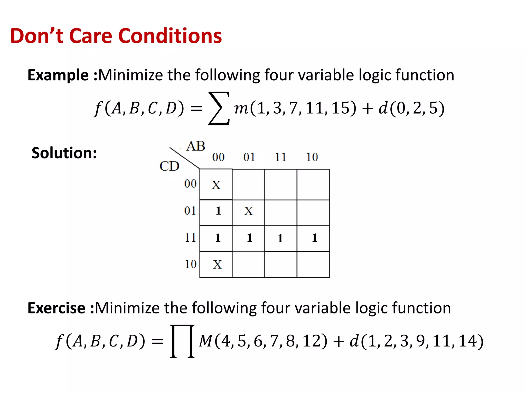Don’t Care Conditions
Example :Minimize the following four variable logic function
𝑓 𝐴, 𝐵, 𝐶, 𝐷 = 𝑚 1, 3, 7, 11, 15 + 𝑑(0, 2, 5)
Exercise :Minimize the following four variable logic function
𝑓 𝐴, 𝐵, 𝐶, 𝐷 = 𝑀 4, 5, 6, 7, 8, 12 + 𝑑(1, 2, 3, 9, 11, 14)
Solution:
 
