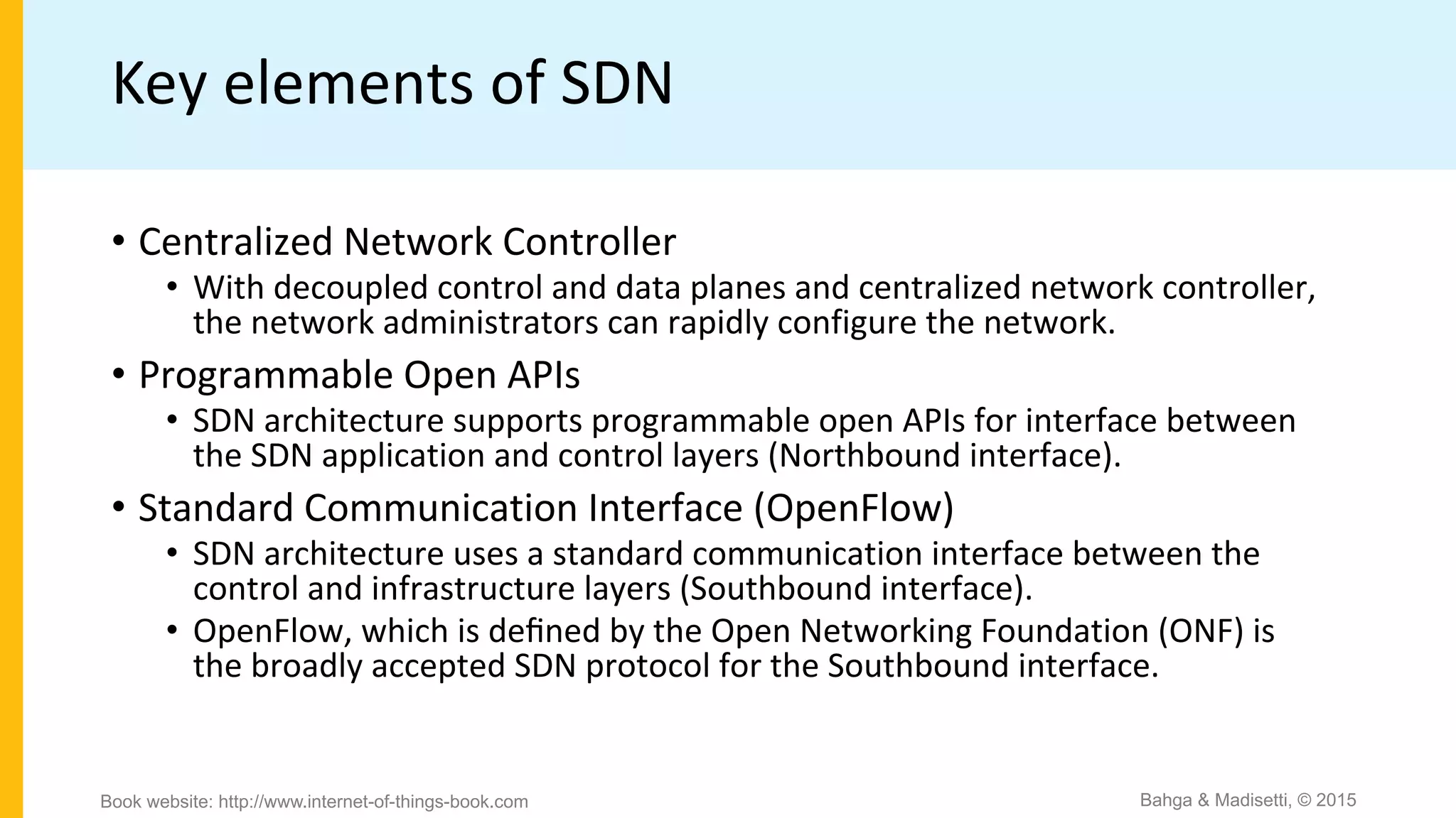 Key elements of SDN
• Centralized Network Controller
• With decoupled control and data planes and centralized network controller,
the network administrators can rapidly configure the network.
• Programmable Open APIs
• SDN architecture supports programmable open APIs for interface between
the SDN application and control layers (Northbound interface).
• Standard Communication Interface (OpenFlow)
• SDN architecture uses a standard communication interface between the
control and infrastructure layers (Southbound interface).
• OpenFlow, which is deﬁned by the Open Networking Foundation (ONF) is
the broadly accepted SDN protocol for the Southbound interface.
Bahga & Madisetti, © 2015
Book website: http://www.internet-of-things-book.com
 