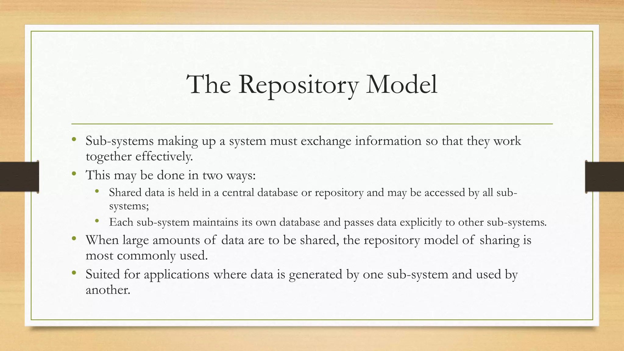 The Repository Model
• Sub-systems making up a system must exchange information so that they work
together effectively.
• This may be done in two ways:
• Shared data is held in a central database or repository and may be accessed by all sub-
systems;
• Each sub-system maintains its own database and passes data explicitly to other sub-systems.
• When large amounts of data are to be shared, the repository model of sharing is
most commonly used.
• Suited for applications where data is generated by one sub-system and used by
another.
 