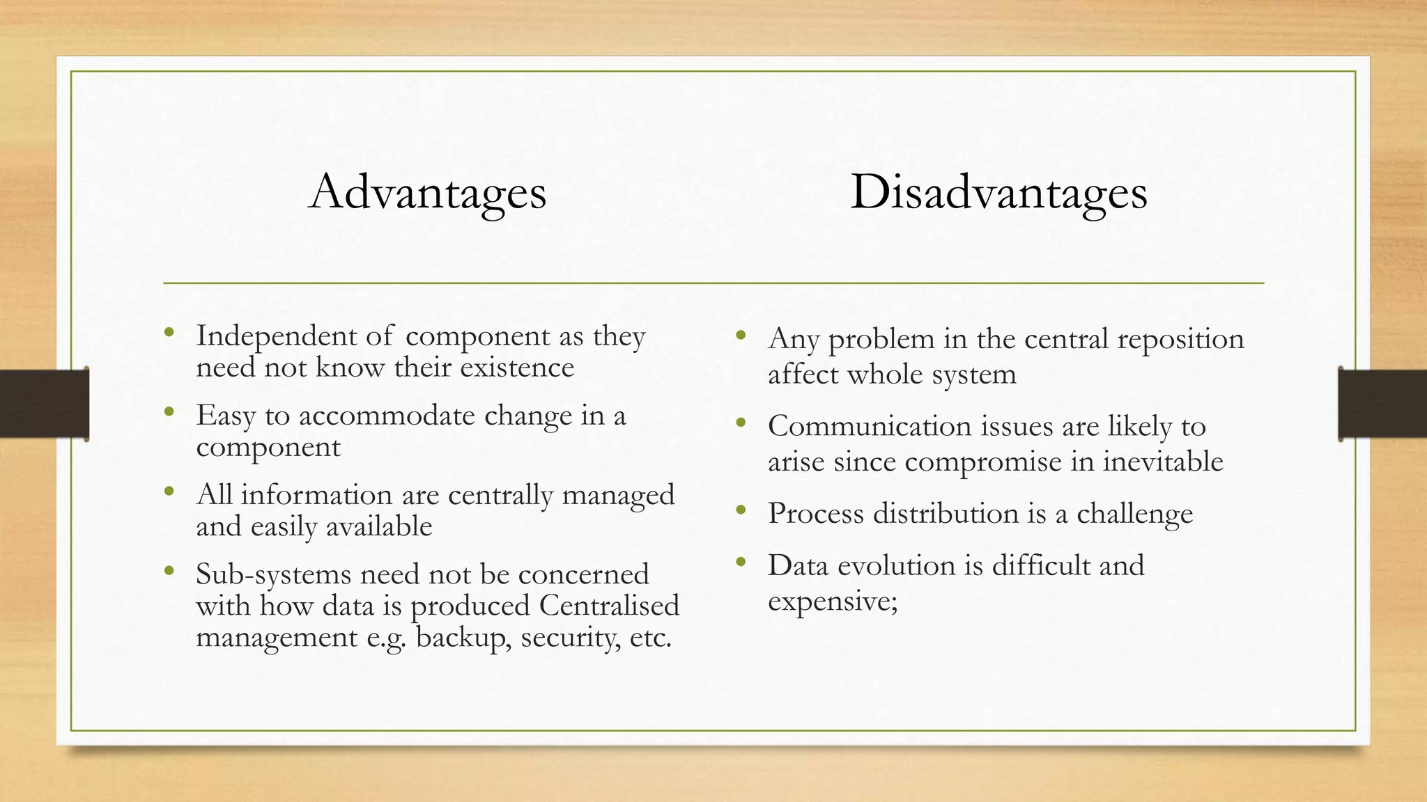 Advantages
• Independent of component as they
need not know their existence
• Easy to accommodate change in a
component
• All information are centrally managed
and easily available
• Sub-systems need not be concerned
with how data is produced Centralised
management e.g. backup, security, etc.
Disadvantages
• Any problem in the central reposition
affect whole system
• Communication issues are likely to
arise since compromise in inevitable
• Process distribution is a challenge
• Data evolution is difficult and
expensive;
 
