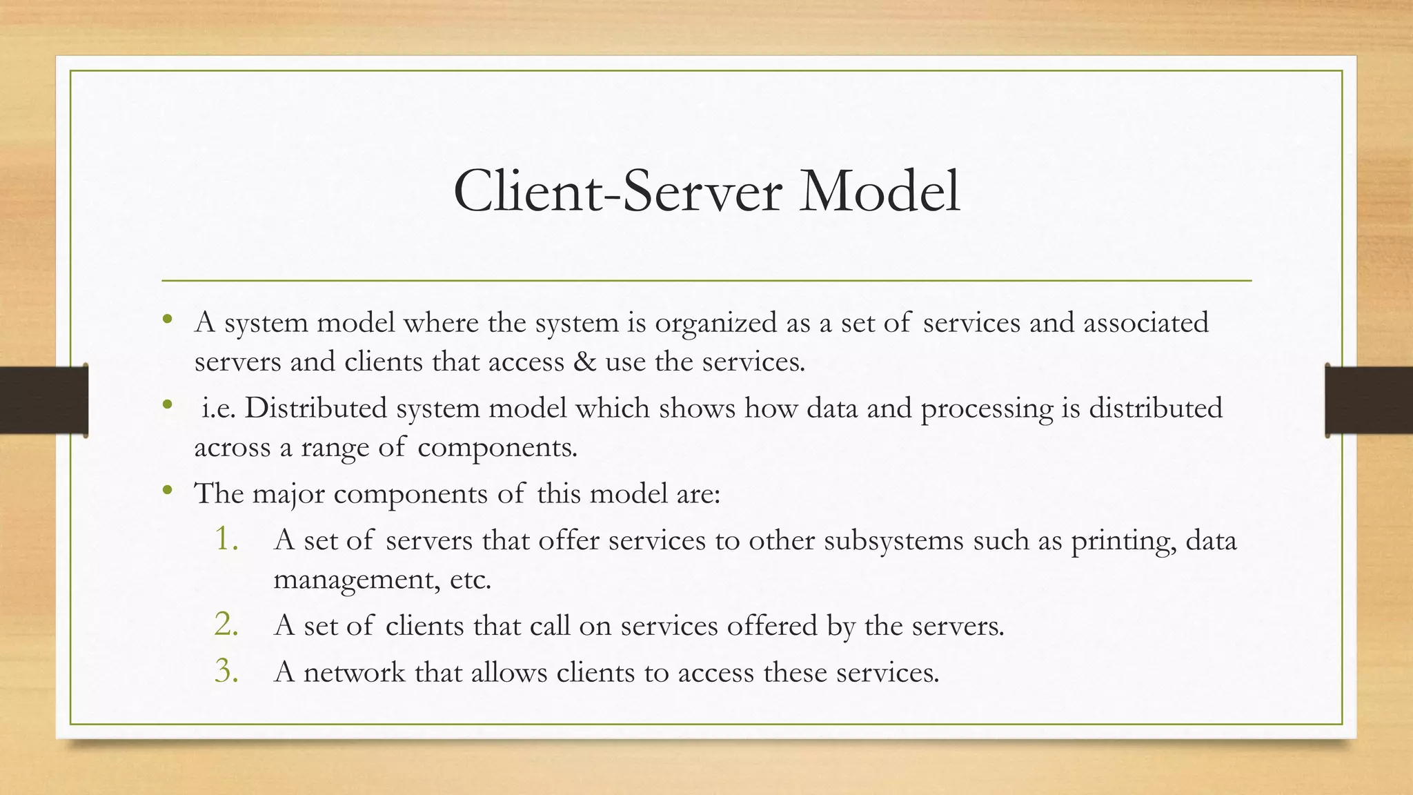 Client-Server Model
• A system model where the system is organized as a set of services and associated
servers and clients that access & use the services.
• i.e. Distributed system model which shows how data and processing is distributed
across a range of components.
• The major components of this model are:
1. A set of servers that offer services to other subsystems such as printing, data
management, etc.
2. A set of clients that call on services offered by the servers.
3. A network that allows clients to access these services.
 