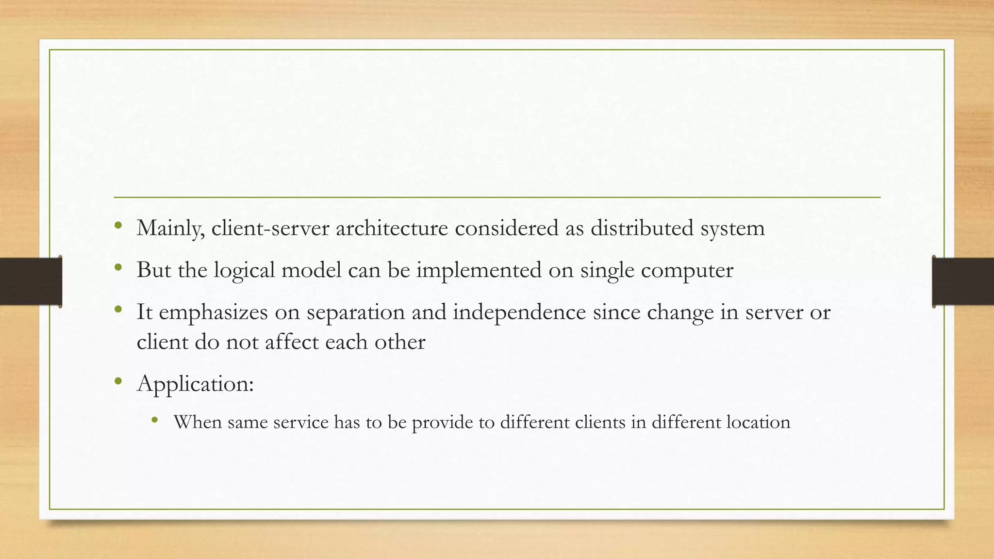• Mainly, client-server architecture considered as distributed system
• But the logical model can be implemented on single computer
• It emphasizes on separation and independence since change in server or
client do not affect each other
• Application:
• When same service has to be provide to different clients in different location
 