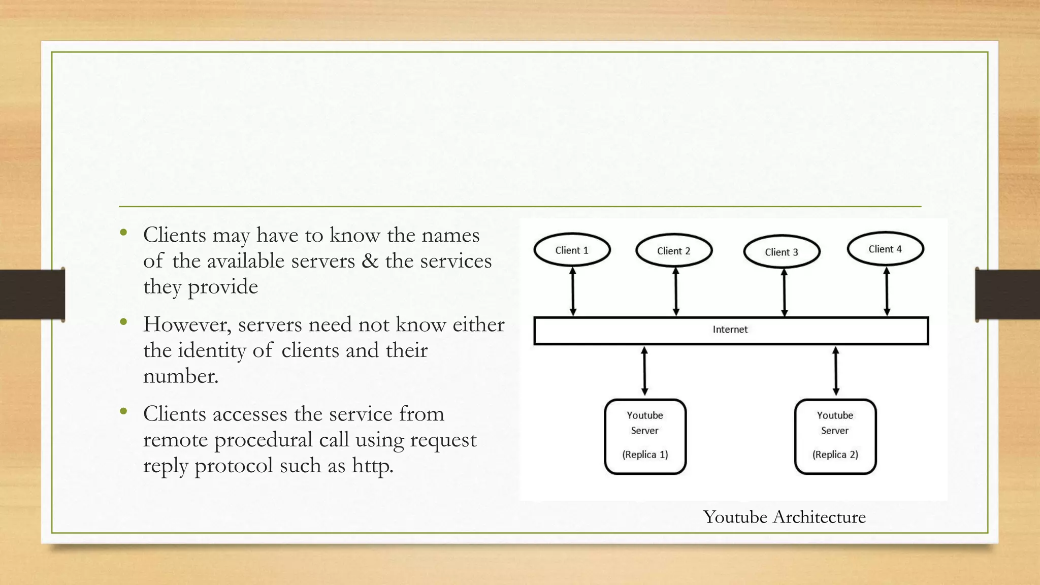 • Clients may have to know the names
of the available servers & the services
they provide
• However, servers need not know either
the identity of clients and their
number.
• Clients accesses the service from
remote procedural call using request
reply protocol such as http.
Youtube Architecture
 