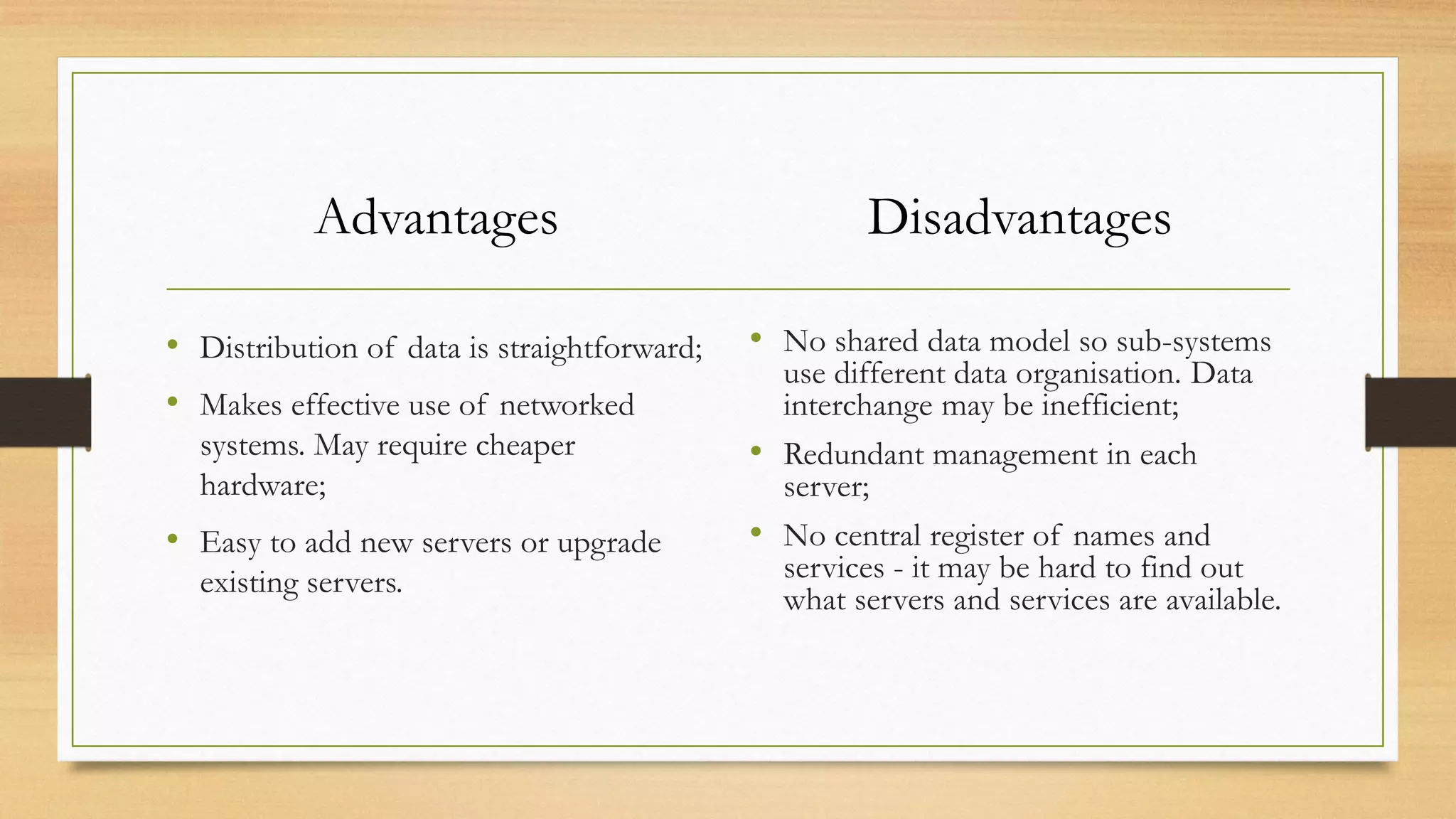 Advantages
• Distribution of data is straightforward;
• Makes effective use of networked
systems. May require cheaper
hardware;
• Easy to add new servers or upgrade
existing servers.
Disadvantages
• No shared data model so sub-systems
use different data organisation. Data
interchange may be inefficient;
• Redundant management in each
server;
• No central register of names and
services - it may be hard to find out
what servers and services are available.
 