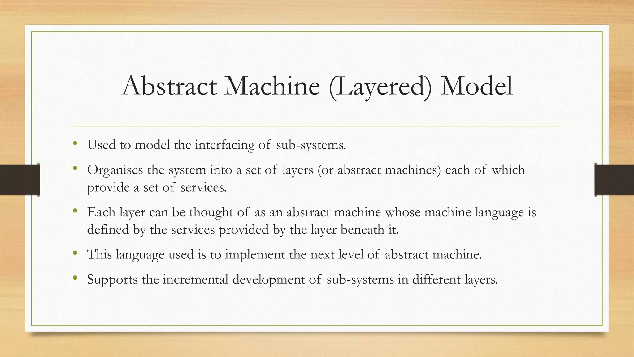 Abstract Machine (Layered) Model
• Used to model the interfacing of sub-systems.
• Organises the system into a set of layers (or abstract machines) each of which
provide a set of services.
• Each layer can be thought of as an abstract machine whose machine language is
defined by the services provided by the layer beneath it.
• This language used is to implement the next level of abstract machine.
• Supports the incremental development of sub-systems in different layers.
 