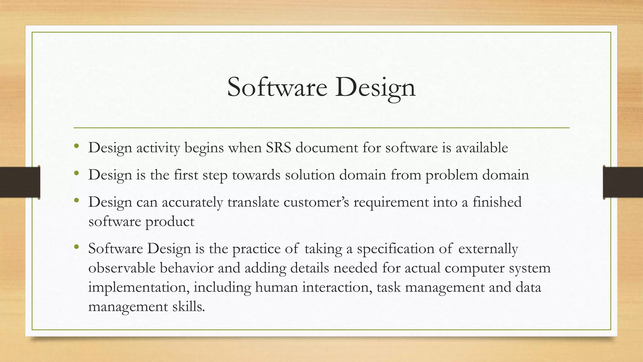 Software Design
• Design activity begins when SRS document for software is available
• Design is the first step towards solution domain from problem domain
• Design can accurately translate customer’s requirement into a finished
software product
• Software Design is the practice of taking a specification of externally
observable behavior and adding details needed for actual computer system
implementation, including human interaction, task management and data
management skills.
 