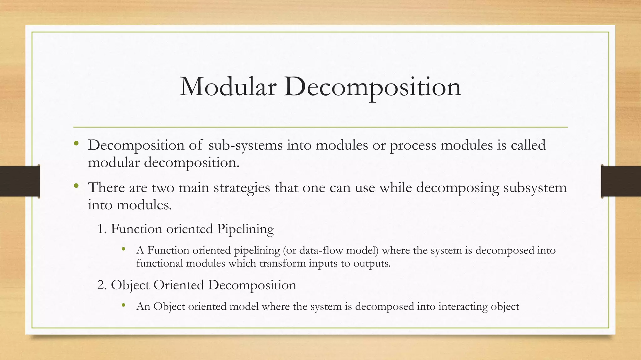 Modular Decomposition
• Decomposition of sub-systems into modules or process modules is called
modular decomposition.
• There are two main strategies that one can use while decomposing subsystem
into modules.
1. Function oriented Pipelining
• A Function oriented pipelining (or data-flow model) where the system is decomposed into
functional modules which transform inputs to outputs.
2. Object Oriented Decomposition
• An Object oriented model where the system is decomposed into interacting object
 