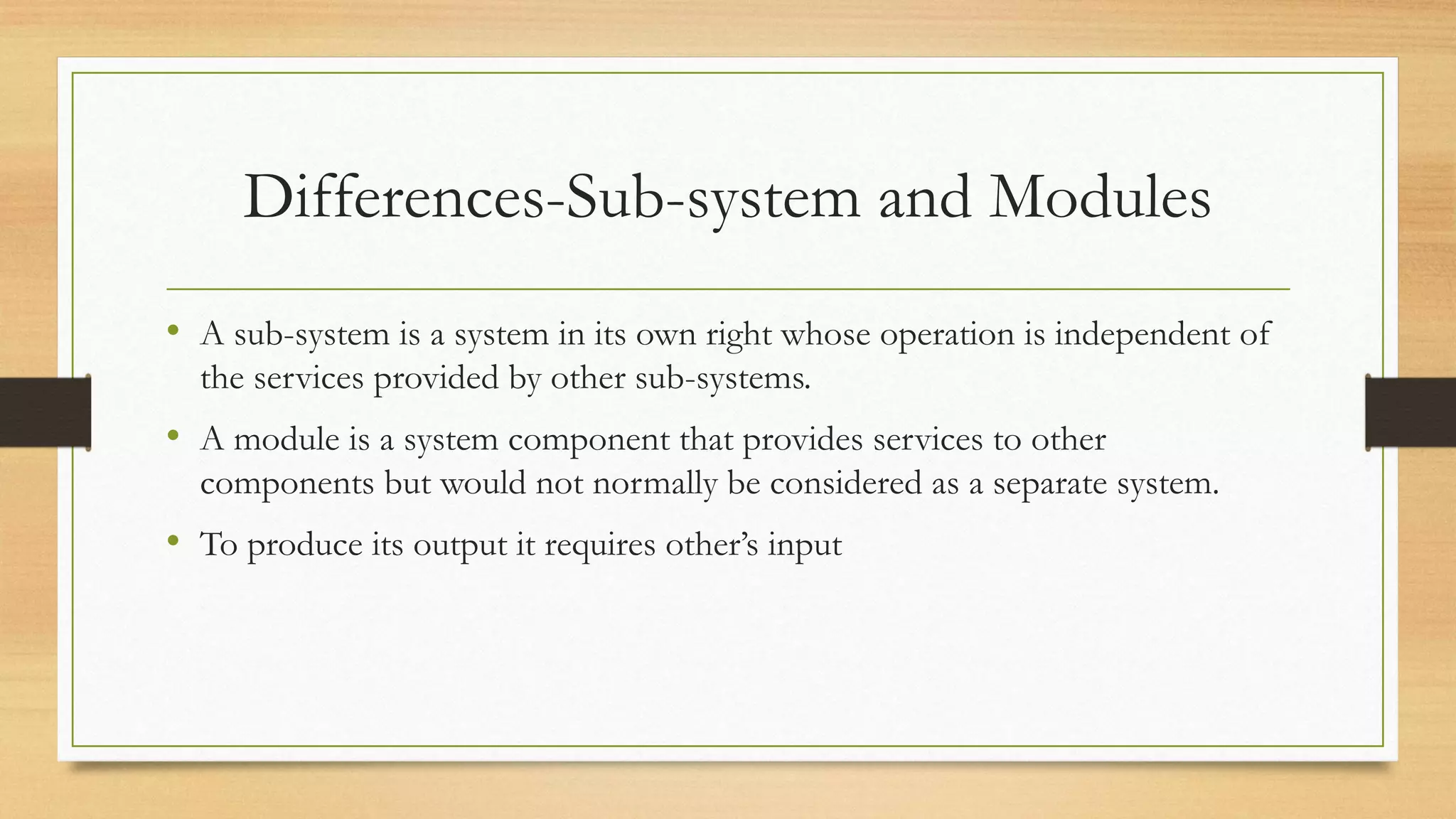 Differences-Sub-system and Modules
• A sub-system is a system in its own right whose operation is independent of
the services provided by other sub-systems.
• A module is a system component that provides services to other
components but would not normally be considered as a separate system.
• To produce its output it requires other’s input
 