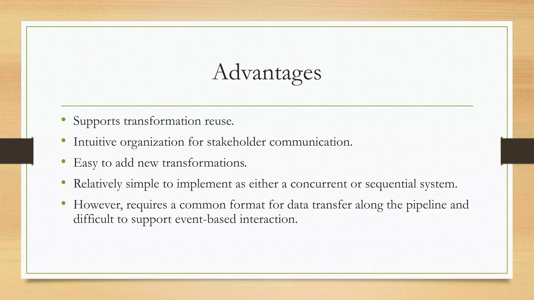 Advantages
• Supports transformation reuse.
• Intuitive organization for stakeholder communication.
• Easy to add new transformations.
• Relatively simple to implement as either a concurrent or sequential system.
• However, requires a common format for data transfer along the pipeline and
difficult to support event-based interaction.
 
