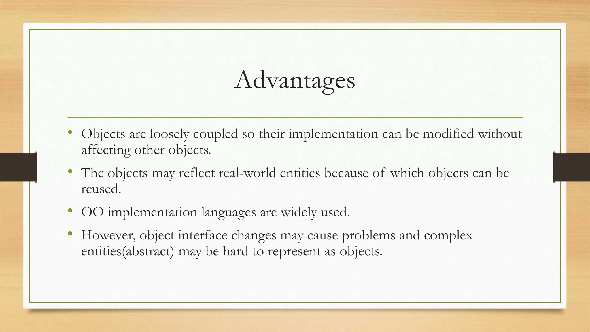 Advantages
• Objects are loosely coupled so their implementation can be modified without
affecting other objects.
• The objects may reflect real-world entities because of which objects can be
reused.
• OO implementation languages are widely used.
• However, object interface changes may cause problems and complex
entities(abstract) may be hard to represent as objects.
 