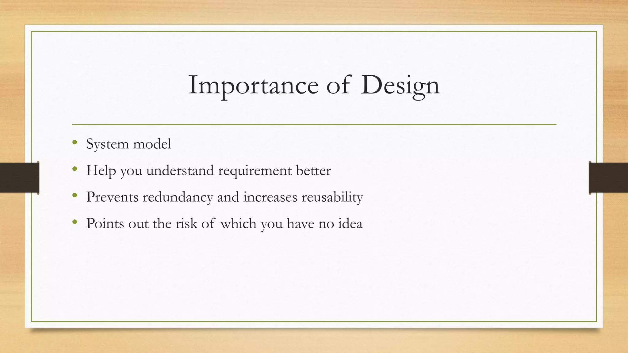 Importance of Design
• System model
• Help you understand requirement better
• Prevents redundancy and increases reusability
• Points out the risk of which you have no idea
 