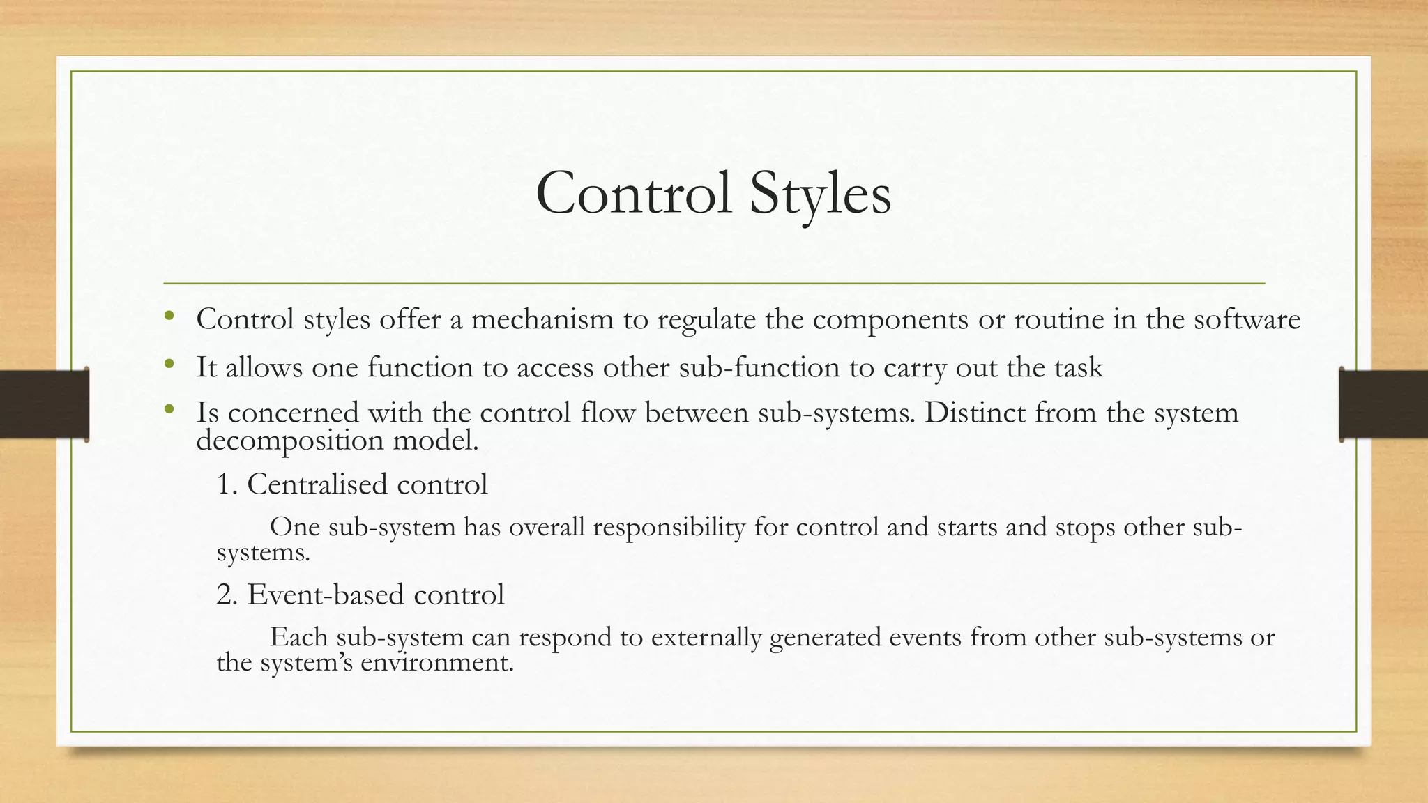 Control Styles
• Control styles offer a mechanism to regulate the components or routine in the software
• It allows one function to access other sub-function to carry out the task
• Is concerned with the control flow between sub-systems. Distinct from the system
decomposition model.
1. Centralised control
One sub-system has overall responsibility for control and starts and stops other sub-
systems.
2. Event-based control
Each sub-system can respond to externally generated events from other sub-systems or
the system’s environment.
 