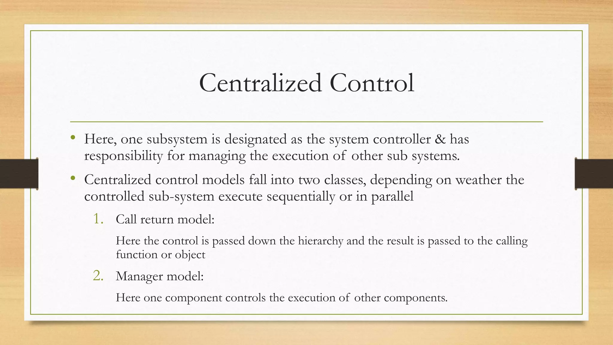 Centralized Control
• Here, one subsystem is designated as the system controller & has
responsibility for managing the execution of other sub systems.
• Centralized control models fall into two classes, depending on weather the
controlled sub-system execute sequentially or in parallel
1. Call return model:
Here the control is passed down the hierarchy and the result is passed to the calling
function or object
2. Manager model:
Here one component controls the execution of other components.
 
