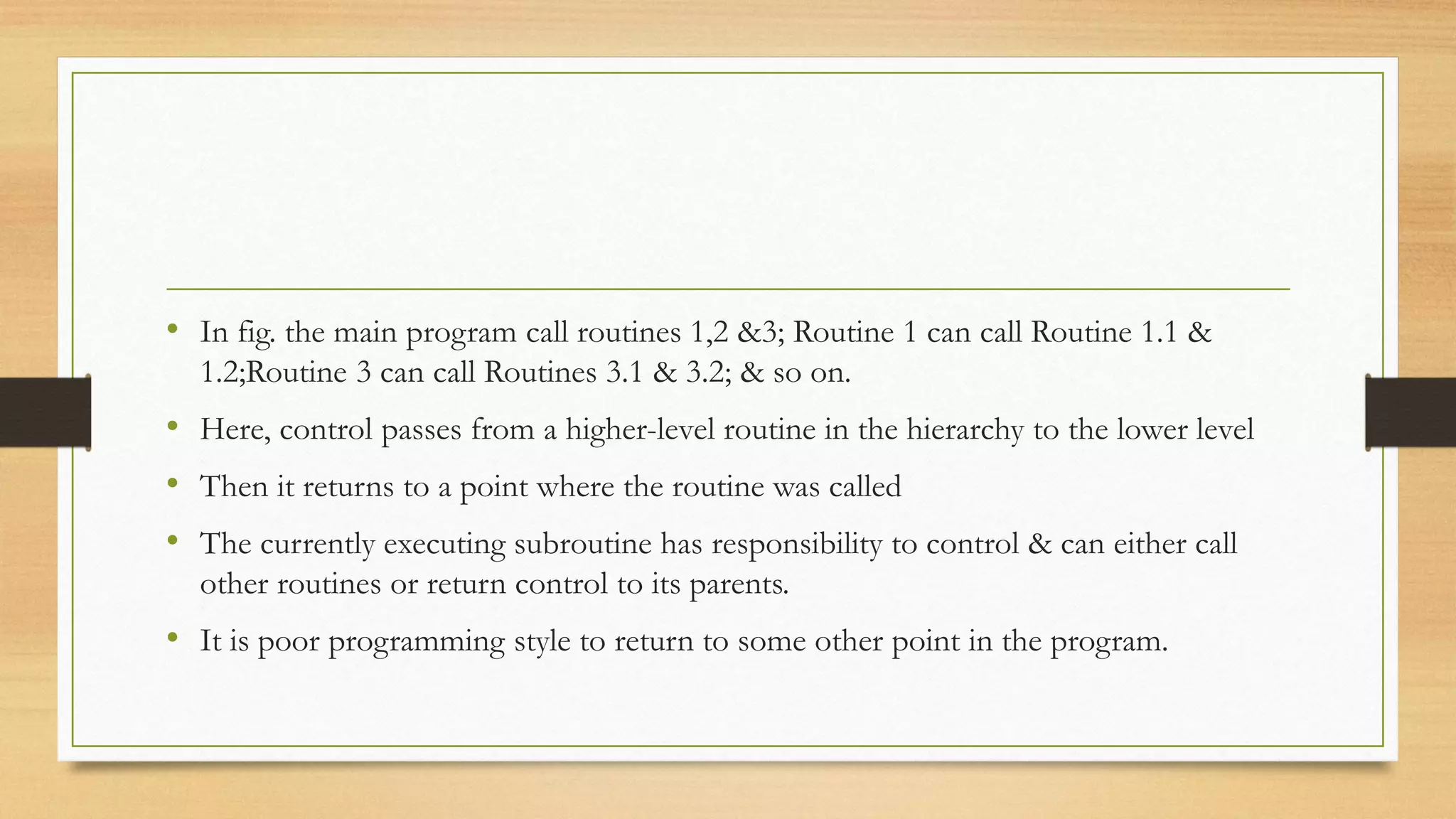 • In fig. the main program call routines 1,2 &3; Routine 1 can call Routine 1.1 &
1.2;Routine 3 can call Routines 3.1 & 3.2; & so on.
• Here, control passes from a higher-level routine in the hierarchy to the lower level
• Then it returns to a point where the routine was called
• The currently executing subroutine has responsibility to control & can either call
other routines or return control to its parents.
• It is poor programming style to return to some other point in the program.
 