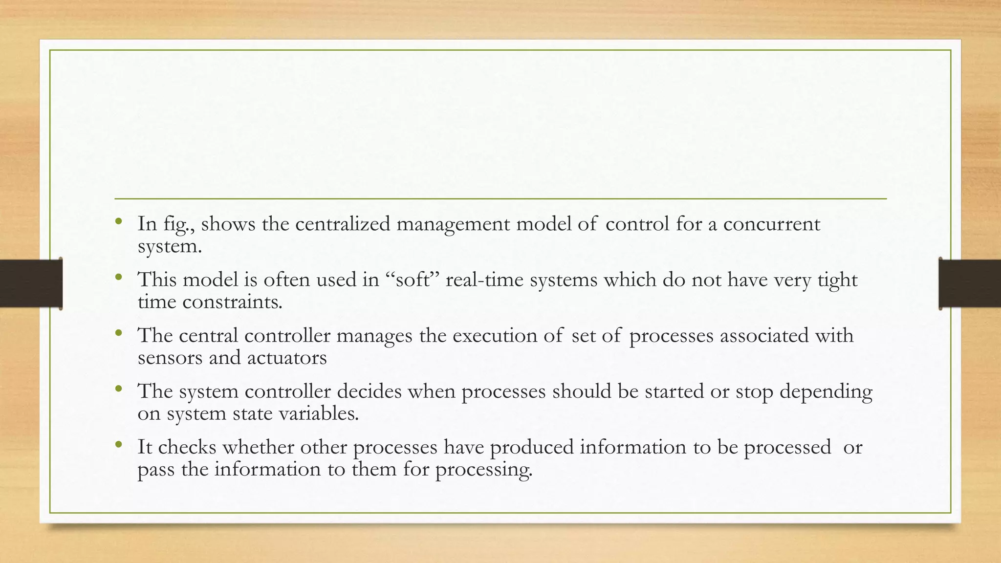 • In fig., shows the centralized management model of control for a concurrent
system.
• This model is often used in “soft” real-time systems which do not have very tight
time constraints.
• The central controller manages the execution of set of processes associated with
sensors and actuators
• The system controller decides when processes should be started or stop depending
on system state variables.
• It checks whether other processes have produced information to be processed or
pass the information to them for processing.
 