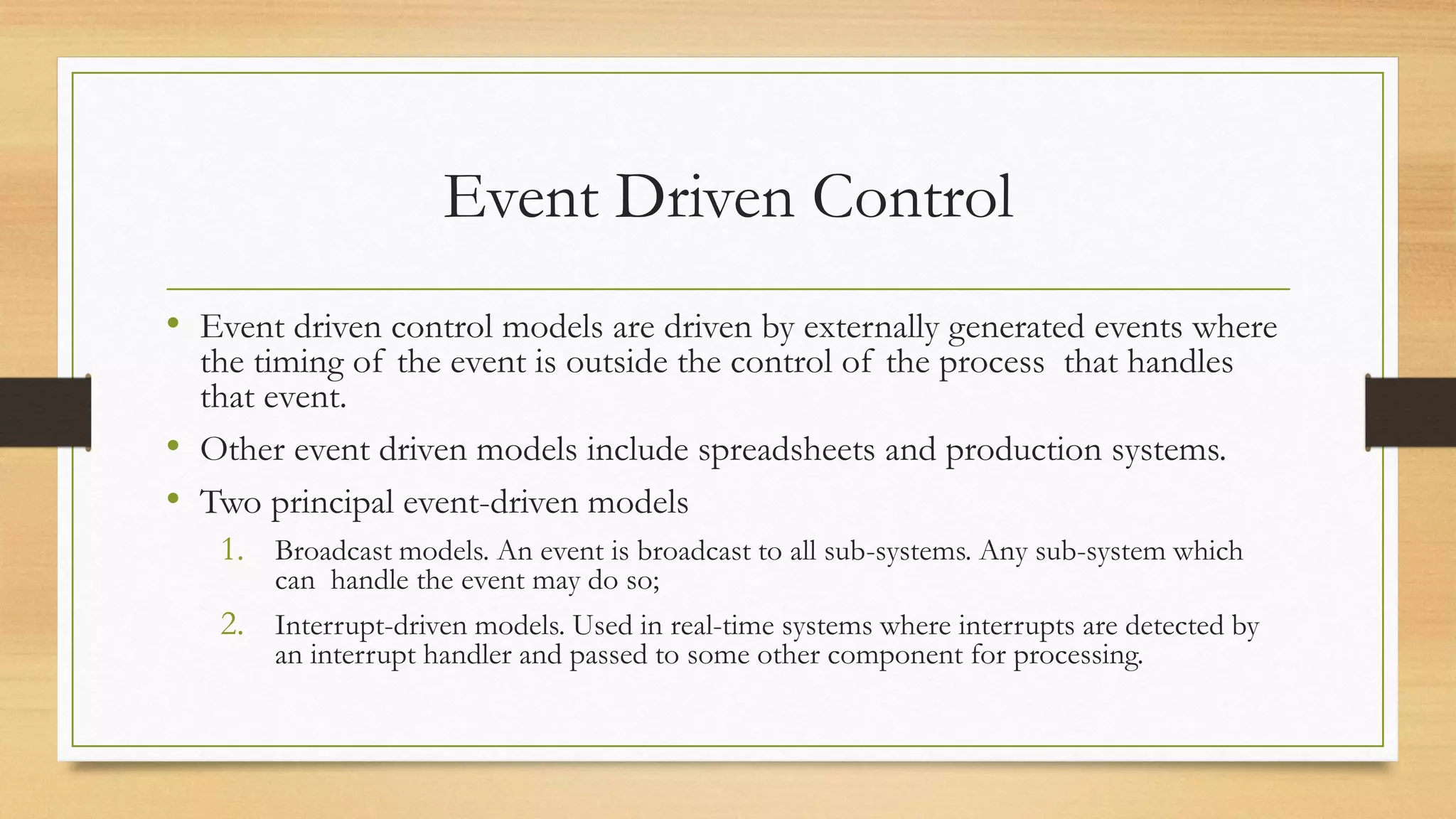 Event Driven Control
• Event driven control models are driven by externally generated events where
the timing of the event is outside the control of the process that handles
that event.
• Other event driven models include spreadsheets and production systems.
• Two principal event-driven models
1. Broadcast models. An event is broadcast to all sub-systems. Any sub-system which
can handle the event may do so;
2. Interrupt-driven models. Used in real-time systems where interrupts are detected by
an interrupt handler and passed to some other component for processing.
 