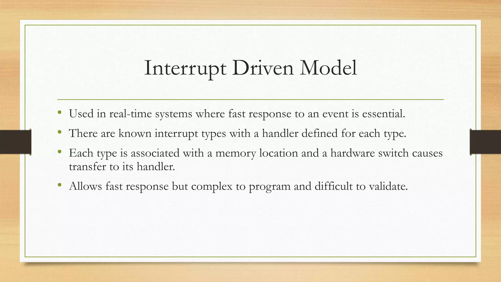 Interrupt Driven Model
• Used in real-time systems where fast response to an event is essential.
• There are known interrupt types with a handler defined for each type.
• Each type is associated with a memory location and a hardware switch causes
transfer to its handler.
• Allows fast response but complex to program and difficult to validate.
 