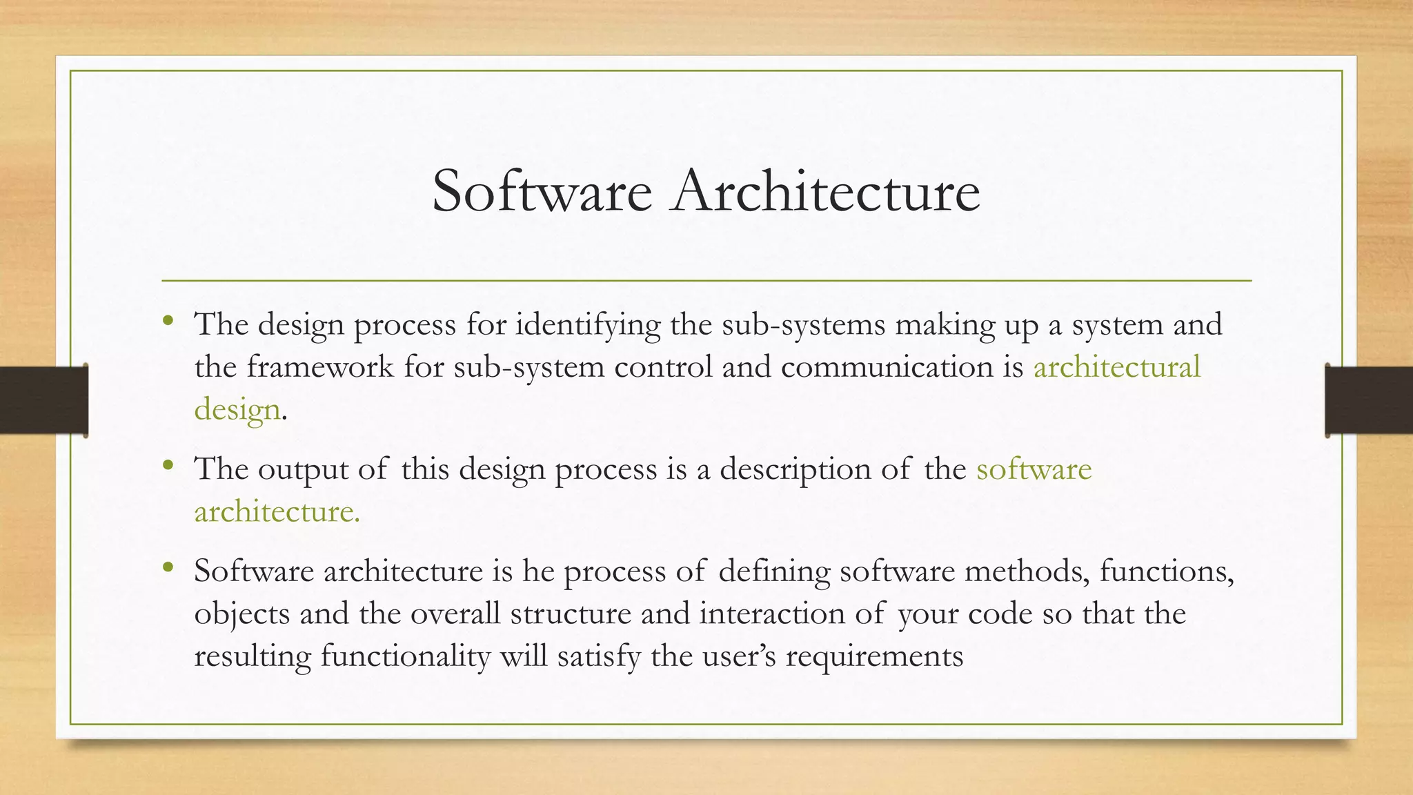 Software Architecture
• The design process for identifying the sub-systems making up a system and
the framework for sub-system control and communication is architectural
design.
• The output of this design process is a description of the software
architecture.
• Software architecture is he process of defining software methods, functions,
objects and the overall structure and interaction of your code so that the
resulting functionality will satisfy the user’s requirements
 