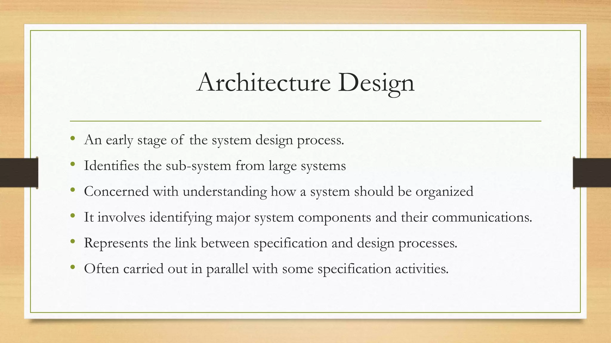 Architecture Design
• An early stage of the system design process.
• Identifies the sub-system from large systems
• Concerned with understanding how a system should be organized
• It involves identifying major system components and their communications.
• Represents the link between specification and design processes.
• Often carried out in parallel with some specification activities.
 