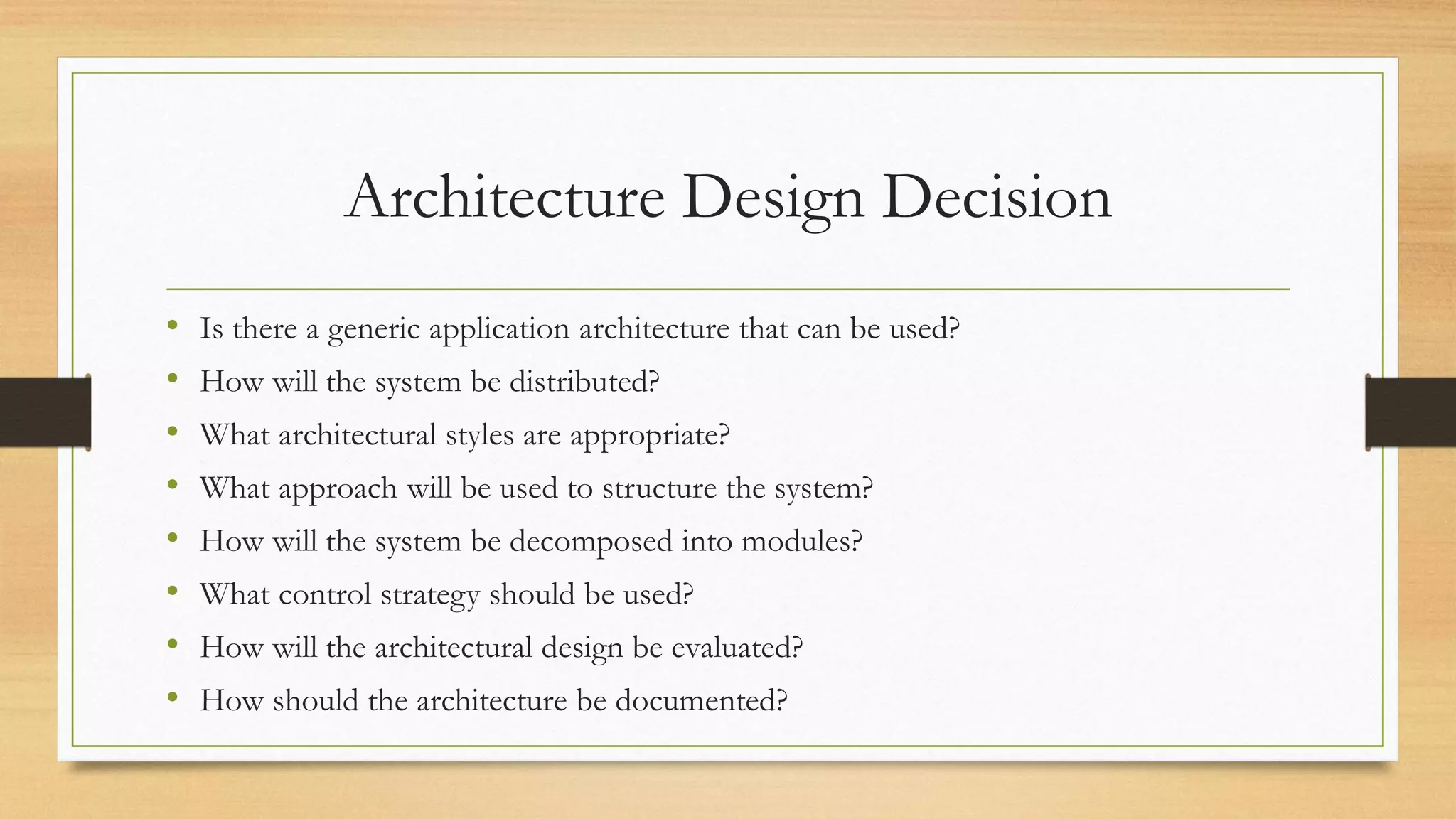 Architecture Design Decision
• Is there a generic application architecture that can be used?
• How will the system be distributed?
• What architectural styles are appropriate?
• What approach will be used to structure the system?
• How will the system be decomposed into modules?
• What control strategy should be used?
• How will the architectural design be evaluated?
• How should the architecture be documented?
 