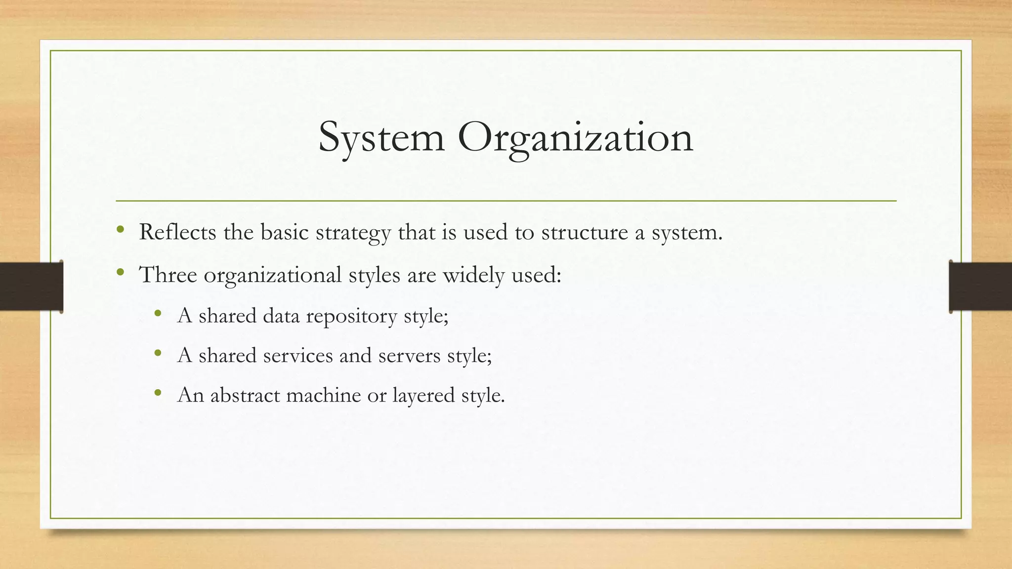 System Organization
• Reflects the basic strategy that is used to structure a system.
• Three organizational styles are widely used:
• A shared data repository style;
• A shared services and servers style;
• An abstract machine or layered style.
 