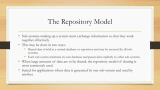 The Repository Model
• Sub-systems making up a system must exchange information so that they work
together effectively.
• This may be done in two ways:
• Shared data is held in a central database or repository and may be accessed by all sub-
systems;
• Each sub-system maintains its own database and passes data explicitly to other sub-systems.
• When large amounts of data are to be shared, the repository model of sharing is
most commonly used.
• Suited for applications where data is generated by one sub-system and used by
another.
 