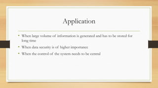 Application
• When large volume of information is generated and has to be stored for
long time
• When data security is of higher importance
• When the control of the system needs to be central
 