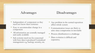 Advantages
• Independent of component as they
need not know their existence
• Easy to accommodate change in a
component
• All information are centrally managed
and easily available
• Sub-systems need not be concerned
with how data is produced Centralised
management e.g. backup, security, etc.
Disadvantages
• Any problem in the central reposition
affect whole system
• Communication issues are likely to
arise since compromise in inevitable
• Process distribution is a challenge
• Data evolution is difficult and
expensive;
 