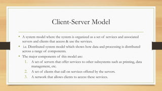 Client-Server Model
• A system model where the system is organized as a set of services and associated
servers and clients that access & use the services.
• i.e. Distributed system model which shows how data and processing is distributed
across a range of components.
• The major components of this model are:
1. A set of servers that offer services to other subsystems such as printing, data
management, etc.
2. A set of clients that call on services offered by the servers.
3. A network that allows clients to access these services.
 