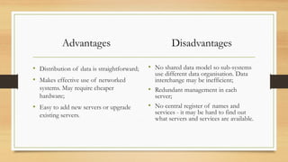 Advantages
• Distribution of data is straightforward;
• Makes effective use of networked
systems. May require cheaper
hardware;
• Easy to add new servers or upgrade
existing servers.
Disadvantages
• No shared data model so sub-systems
use different data organisation. Data
interchange may be inefficient;
• Redundant management in each
server;
• No central register of names and
services - it may be hard to find out
what servers and services are available.
 