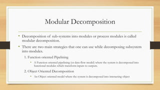 Modular Decomposition
• Decomposition of sub-systems into modules or process modules is called
modular decomposition.
• There are two main strategies that one can use while decomposing subsystem
into modules.
1. Function oriented Pipelining
• A Function oriented pipelining (or data-flow model) where the system is decomposed into
functional modules which transform inputs to outputs.
2. Object Oriented Decomposition
• An Object oriented model where the system is decomposed into interacting object
 