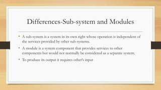 Differences-Sub-system and Modules
• A sub-system is a system in its own right whose operation is independent of
the services provided by other sub-systems.
• A module is a system component that provides services to other
components but would not normally be considered as a separate system.
• To produce its output it requires other’s input
 
