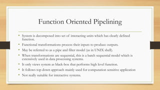 Function Oriented Pipelining
• System is decomposed into set of interacting units which has clearly defined
function.
• Functional transformations process their inputs to produce outputs.
• May be referred to as a pipe and filter model (as in UNIX shell).
• When transformations are sequential, this is a batch sequential model which is
extensively used in data processing systems.
• It only views system as black-box that performs high level function.
• It follows top down approach mainly used for computation sensitive application
• Not really suitable for interactive systems.
 