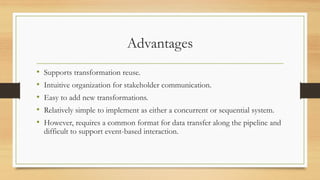 Advantages
• Supports transformation reuse.
• Intuitive organization for stakeholder communication.
• Easy to add new transformations.
• Relatively simple to implement as either a concurrent or sequential system.
• However, requires a common format for data transfer along the pipeline and
difficult to support event-based interaction.
 