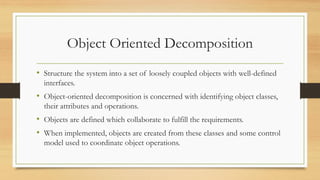 Object Oriented Decomposition
• Structure the system into a set of loosely coupled objects with well-defined
interfaces.
• Object-oriented decomposition is concerned with identifying object classes,
their attributes and operations.
• Objects are defined which collaborate to fulfill the requirements.
• When implemented, objects are created from these classes and some control
model used to coordinate object operations.
 