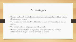 Advantages
• Objects are loosely coupled so their implementation can be modified without
affecting other objects.
• The objects may reflect real-world entities because of which objects can be
reused.
• OO implementation languages are widely used.
• However, object interface changes may cause problems and complex
entities(abstract) may be hard to represent as objects.
 