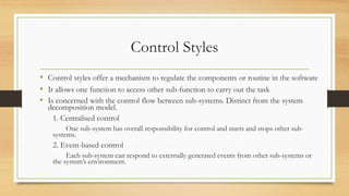 Control Styles
• Control styles offer a mechanism to regulate the components or routine in the software
• It allows one function to access other sub-function to carry out the task
• Is concerned with the control flow between sub-systems. Distinct from the system
decomposition model.
1. Centralised control
One sub-system has overall responsibility for control and starts and stops other sub-
systems.
2. Event-based control
Each sub-system can respond to externally generated events from other sub-systems or
the system’s environment.
 