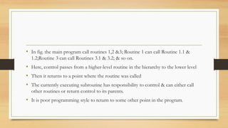 • In fig. the main program call routines 1,2 &3; Routine 1 can call Routine 1.1 &
1.2;Routine 3 can call Routines 3.1 & 3.2; & so on.
• Here, control passes from a higher-level routine in the hierarchy to the lower level
• Then it returns to a point where the routine was called
• The currently executing subroutine has responsibility to control & can either call
other routines or return control to its parents.
• It is poor programming style to return to some other point in the program.
 