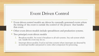 Event Driven Control
• Event driven control models are driven by externally generated events where
the timing of the event is outside the control of the process that handles
that event.
• Other event driven models include spreadsheets and production systems.
• Two principal event-driven models
1. Broadcast models. An event is broadcast to all sub-systems. Any sub-system which
can handle the event may do so;
2. Interrupt-driven models. Used in real-time systems where interrupts are detected by
an interrupt handler and passed to some other component for processing.
 