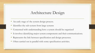 Architecture Design
• An early stage of the system design process.
• Identifies the sub-system from large systems
• Concerned with understanding how a system should be organized
• It involves identifying major system components and their communications.
• Represents the link between specification and design processes.
• Often carried out in parallel with some specification activities.
 