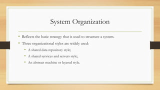 System Organization
• Reflects the basic strategy that is used to structure a system.
• Three organizational styles are widely used:
• A shared data repository style;
• A shared services and servers style;
• An abstract machine or layered style.
 
